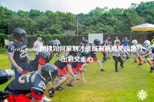 广安团建如何策划才能既有高度又接地气出彩又走心